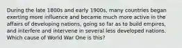 During the late 1800s and early 1900s, many countries began exerting more influence and became much more active in the affairs of developing nations, going so far as to build empires, and interfere and intervene in several less developed nations. Which cause of World War One is this?