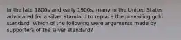 In the late 1800s and early 1900s, many in the United States advocated for a silver standard to replace the prevailing gold standard. Which of the following were arguments made by supporters of the silver standard?