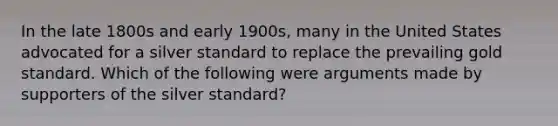 In the late 1800s and early 1900s, many in the United States advocated for a silver standard to replace the prevailing gold standard. Which of the following were arguments made by supporters of the silver standard?