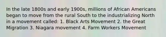 In the late 1800s and early 1900s, millions of African Americans began to move from the rural South to the industrializing North in a movement called: 1. Black Arts Movement 2. the Great Migration 3. Niagara movement 4. Farm Workers Movement