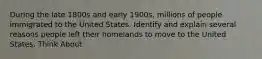 During the late 1800s and early 1900s, millions of people immigrated to the United States. Identify and explain several reasons people left their homelands to move to the United States. Think About</ - conditions in homelands - opportunities in the United States