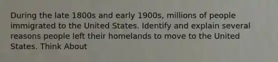 During the late 1800s and early 1900s, millions of people immigrated to the United States. Identify and explain several reasons people left their homelands to move to the United States. Think About</ - conditions in homelands - opportunities in the United States