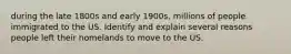 during the late 1800s and early 1900s, millions of people immigrated to the US. Identify and explain several reasons people left their homelands to move to the US.