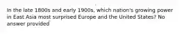 In the late 1800s and early 1900s, which nation's growing power in East Asia most surprised Europe and the United States? No answer provided