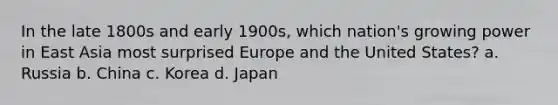 In the late 1800s and early 1900s, which nation's growing power in East Asia most surprised Europe and the United States? a. Russia b. China c. Korea d. Japan