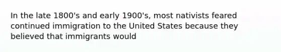 In the late 1800's and early 1900's, most nativists feared continued immigration to the United States because they believed that immigrants would