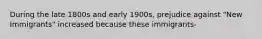 During the late 1800s and early 1900s, prejudice against "New Immigrants" increased because these immigrants-