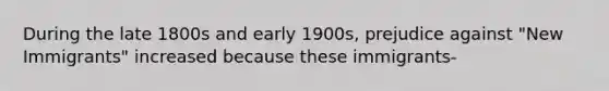 During the late 1800s and early 1900s, prejudice against "New Immigrants" increased because these immigrants-