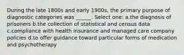 During the late 1800s and early 1900s, the primary purpose of diagnostic categories was ______. Select one: a.the diagnosis of prisoners b.the collection of statistical and census data c.compliance with health insurance and managed care company policies d.to offer guidance toward particular forms of medication and psychotherapy