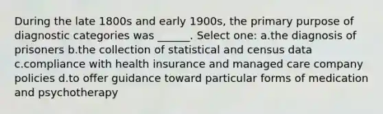 During the late 1800s and early 1900s, the primary purpose of diagnostic categories was ______. Select one: a.the diagnosis of prisoners b.the collection of statistical and census data c.compliance with health insurance and managed care company policies d.to offer guidance toward particular forms of medication and psychotherapy