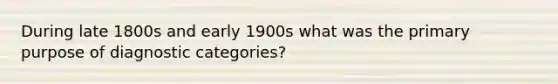 During late 1800s and early 1900s what was the primary purpose of diagnostic categories?