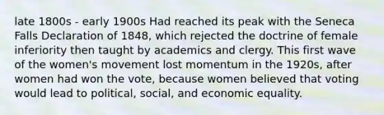 late 1800s - early 1900s Had reached its peak with the Seneca Falls Declaration of 1848, which rejected the doctrine of female inferiority then taught by academics and clergy. This first wave of the women's movement lost momentum in the 1920s, after women had won the vote, because women believed that voting would lead to political, social, and economic equality.