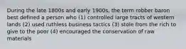 During the late 1800s and early 1900s, the term robber baron best defined a person who (1) controlled large tracts of western lands (2) used ruthless business tactics (3) stole from the rich to give to the poor (4) encouraged the conservation of raw materials