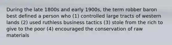 During the late 1800s and early 1900s, the term robber baron best defined a person who (1) controlled large tracts of western lands (2) used ruthless business tactics (3) stole from the rich to give to the poor (4) encouraged the conservation of raw materials