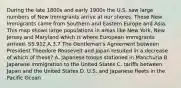 During the late 1800s and early 1900s the U.S. saw large numbers of New Immigrants arrive at our shores. These New Immigrants came from Southern and Eastern Europe and Asia. This map shows large populations in areas like New York, New Jersey and Maryland which is where European immigrants arrived. SS.912.A.3.7 The Gentleman's Agreement between President Theodore Roosevelt and Japan resulted in a decrease of which of these? A. Japanese troops stationed in Manchuria B. Japanese immigration to the United States C. tariffs between Japan and the United States D. U.S. and Japanese fleets in the Pacific Ocean