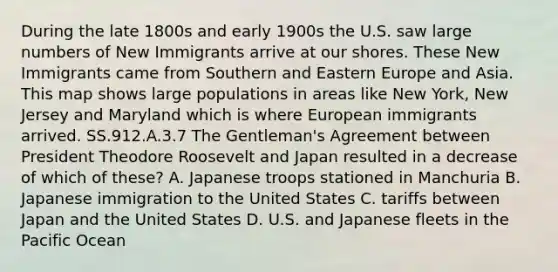 During the late 1800s and early 1900s the U.S. saw large numbers of New Immigrants arrive at our shores. These New Immigrants came from Southern and Eastern Europe and Asia. This map shows large populations in areas like New York, New Jersey and Maryland which is where European immigrants arrived. SS.912.A.3.7 The Gentleman's Agreement between President Theodore Roosevelt and Japan resulted in a decrease of which of these? A. Japanese troops stationed in Manchuria B. Japanese immigration to the United States C. tariffs between Japan and the United States D. U.S. and Japanese fleets in the Pacific Ocean