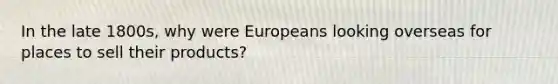 In the late 1800s, why were Europeans looking overseas for places to sell their products?