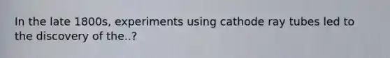 In the late 1800s, experiments using cathode ray tubes led to the discovery of the..?