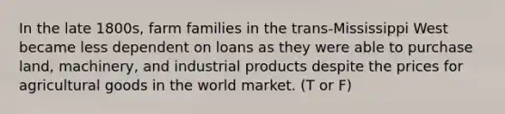 In the late 1800s, farm families in the trans-Mississippi West became less dependent on loans as they were able to purchase land, machinery, and industrial products despite the prices for agricultural goods in the world market. (T or F)