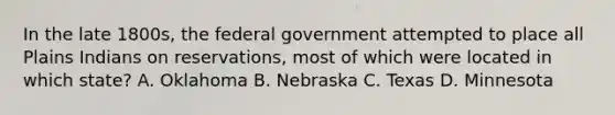 In the late 1800s, the federal government attempted to place all Plains Indians on reservations, most of which were located in which state? A. Oklahoma B. Nebraska C. Texas D. Minnesota