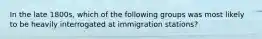 In the late 1800s, which of the following groups was most likely to be heavily interrogated at immigration stations?