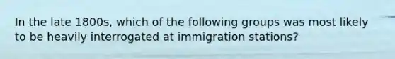 In the late 1800s, which of the following groups was most likely to be heavily interrogated at immigration stations?