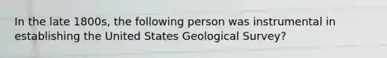 In the late 1800s, the following person was instrumental in establishing the United States Geological Survey?