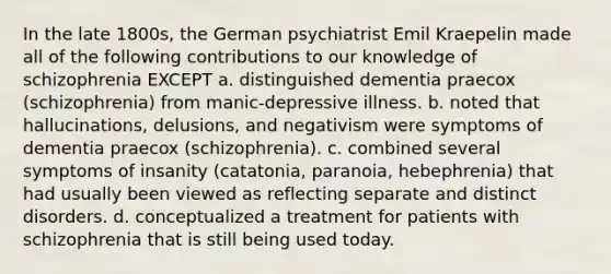 In the late 1800s, the German psychiatrist Emil Kraepelin made all of the following contributions to our knowledge of schizophrenia EXCEPT a. distinguished dementia praecox (schizophrenia) from manic-depressive illness. b. noted that hallucinations, delusions, and negativism were symptoms of dementia praecox (schizophrenia). c. combined several symptoms of insanity (catatonia, paranoia, hebephrenia) that had usually been viewed as reflecting separate and distinct disorders. d. conceptualized a treatment for patients with schizophrenia that is still being used today.