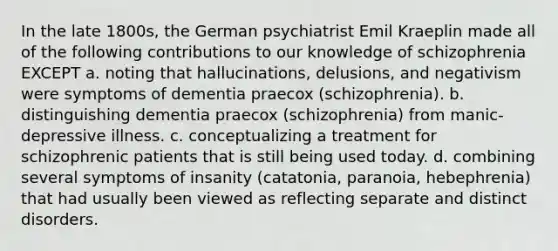 In the late 1800s, the German psychiatrist Emil Kraeplin made all of the following contributions to our knowledge of schizophrenia EXCEPT a. noting that hallucinations, delusions, and negativism were symptoms of dementia praecox (schizophrenia). b. distinguishing dementia praecox (schizophrenia) from manic-depressive illness. c. conceptualizing a treatment for schizophrenic patients that is still being used today. d. combining several symptoms of insanity (catatonia, paranoia, hebephrenia) that had usually been viewed as reflecting separate and distinct disorders.