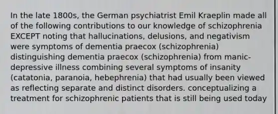 In the late 1800s, the German psychiatrist Emil Kraeplin made all of the following contributions to our knowledge of schizophrenia EXCEPT noting that hallucinations, delusions, and negativism were symptoms of dementia praecox (schizophrenia) distinguishing dementia praecox (schizophrenia) from manic-depressive illness combining several symptoms of insanity (catatonia, paranoia, hebephrenia) that had usually been viewed as reflecting separate and distinct disorders. conceptualizing a treatment for schizophrenic patients that is still being used today