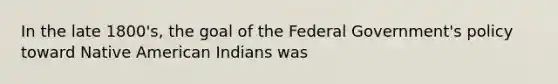 In the late 1800's, the goal of the Federal Government's policy toward Native American Indians was