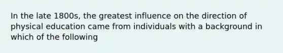 In the late 1800s, the greatest influence on the direction of physical education came from individuals with a background in which of the following