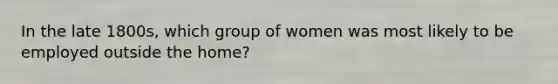 In the late 1800s, which group of women was most likely to be employed outside the home?