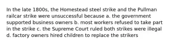 In the late 1800s, the Homestead steel strike and the Pullman railcar strike were unsuccessful because a. the government supported business owners b. most workers refused to take part in the strike c. the Supreme Court ruled both strikes were illegal d. factory owners hired children to replace the strikers