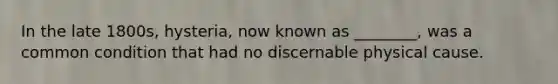 In the late 1800s, hysteria, now known as ________, was a common condition that had no discernable physical cause.