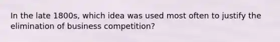 In the late 1800s, which idea was used most often to justify the elimination of business competition?