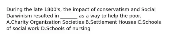 During the late 1800's, the impact of conservatism and Social Darwinism resulted in _______ as a way to help the poor. A.Charity Organization Societies B.Settlement Houses C.Schools of social work D.Schools of nursing