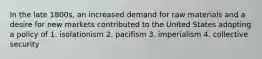 In the late 1800s, an increased demand for raw materials and a desire for new markets contributed to the United States adopting a policy of 1. isolationism 2. pacifism 3. imperialism 4. collective security