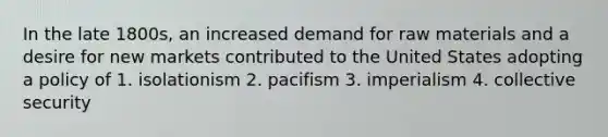 In the late 1800s, an increased demand for raw materials and a desire for new markets contributed to the United States adopting a policy of 1. isolationism 2. pacifism 3. imperialism 4. collective security