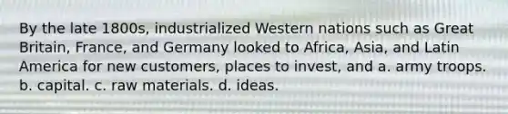 By the late 1800s, industrialized Western nations such as Great Britain, France, and Germany looked to Africa, Asia, and Latin America for new customers, places to invest, and a. army troops. b. capital. c. raw materials. d. ideas.