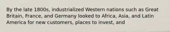 By the late 1800s, industrialized Western nations such as Great Britain, France, and Germany looked to Africa, Asia, and Latin America for new customers, places to invest, and