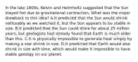 In the late 1800s, Kelvin and Helmholtz suggested that the Sun stayed hot due to gravitational contraction. What was the major drawback to this idea? A.It predicted that the Sun would shrink noticeably as we watched it, but the Sun appears to be stable in size. B.It predicted that the Sun could shine for about 25 million years, but geologists had already found that Earth is much older than this. C.It is physically impossible to generate heat simply by making a star shrink in size. D.It predicted that Earth would also shrink in size with time, which would make it impossible to have stable geology on our planet.