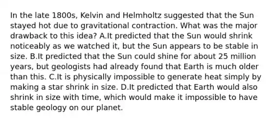 In the late 1800s, Kelvin and Helmholtz suggested that the Sun stayed hot due to gravitational contraction. What was the major drawback to this idea? A.It predicted that the Sun would shrink noticeably as we watched it, but the Sun appears to be stable in size. B.It predicted that the Sun could shine for about 25 million years, but geologists had already found that Earth is much older than this. C.It is physically impossible to generate heat simply by making a star shrink in size. D.It predicted that Earth would also shrink in size with time, which would make it impossible to have stable geology on our planet.