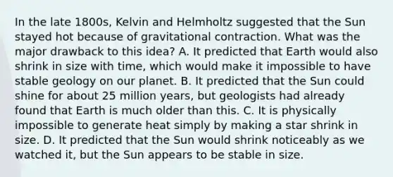 In the late 1800s, Kelvin and Helmholtz suggested that the Sun stayed hot because of gravitational contraction. What was the major drawback to this idea? A. It predicted that Earth would also shrink in size with time, which would make it impossible to have stable geology on our planet. B. It predicted that the Sun could shine for about 25 million years, but geologists had already found that Earth is much older than this. C. It is physically impossible to generate heat simply by making a star shrink in size. D. It predicted that the Sun would shrink noticeably as we watched it, but the Sun appears to be stable in size.