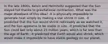 In the late 1800s, Kelvin and Helmholtz suggested that the Sun stayed hot thanks to gravitational contraction. What was the major drawback of this idea? -It is physically impossible to generate heat simply by making a star shrink in size. -It predicted that the Sun would shrink noticeably as we watched it, and the Sun appearss to be stable in size. -It predicted that the Sun could last only about 25 million years, which is far less than the age of Earth. -It predicted that Earth would also shrink, which would make it impossible to have stable geology on our planet.