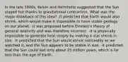 In the late 1800s, Kelvin and Helmholtz suggested that the Sun stayed hot thanks to gravitational contraction. What was the major drawback of this idea? -It predicted that Earth would also shrink, which would make it impossible to have stable geology on our planet. -It was proposed before Einstein's theory of general relativity and was therefore incorrect. -It is physically impossible to generate heat simply by making a star shrink in size. -It predicted that the Sun would shrink noticeably as we watched it, and the Sun appears to be stable in size. -It predicted that the Sun could last only about 25 million years, which is far less than the age of Earth.