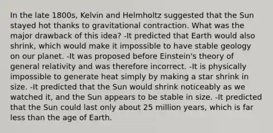 In the late 1800s, Kelvin and Helmholtz suggested that the Sun stayed hot thanks to gravitational contraction. What was the major drawback of this idea? -It predicted that Earth would also shrink, which would make it impossible to have stable geology on our planet. -It was proposed before Einstein's theory of general relativity and was therefore incorrect. -It is physically impossible to generate heat simply by making a star shrink in size. -It predicted that the Sun would shrink noticeably as we watched it, and the Sun appears to be stable in size. -It predicted that the Sun could last only about 25 million years, which is far less than the age of Earth.