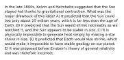 In the late 1800s, Kelvin and Helmholtz suggested that the Sun stayed hot thanks to gravitational contraction. What was the major drawback of this idea? A) It predicted that the Sun could last only about 25 million years, which is far less than the age of Earth. B) It predicted that the Sun would shrink noticeably as we watched it, and the Sun appears to be stable in size. C) It is physically impossible to generate heat simply by making a star shrink in size. D) It predicted that Earth would also shrink, which would make it impossible to have stable geology on our planet. E) It was proposed before Einstein's theory of general relativity and was therefore incorrect.