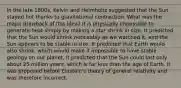 In the late 1800s, Kelvin and Helmholtz suggested that the Sun stayed hot thanks to gravitational contraction. What was the major drawback of this idea? It is physically impossible to generate heat simply by making a star shrink in size. It predicted that the Sun would shrink noticeably as we watched it, and the Sun appears to be stable in size. It predicted that Earth would also shrink, which would make it impossible to have stable geology on our planet. It predicted that the Sun could last only about 25 million years, which is far less than the age of Earth. It was proposed before Einstein's theory of general relativity and was therefore incorrect.