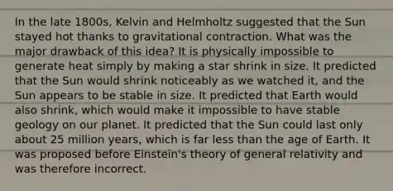 In the late 1800s, Kelvin and Helmholtz suggested that the Sun stayed hot thanks to gravitational contraction. What was the major drawback of this idea? It is physically impossible to generate heat simply by making a star shrink in size. It predicted that the Sun would shrink noticeably as we watched it, and the Sun appears to be stable in size. It predicted that Earth would also shrink, which would make it impossible to have stable geology on our planet. It predicted that the Sun could last only about 25 million years, which is far less than the age of Earth. It was proposed before Einstein's theory of general relativity and was therefore incorrect.